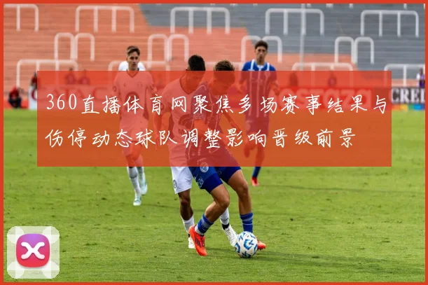 360直播体育网聚焦多场赛事结果与伤停动态球队调整影响晋级前景