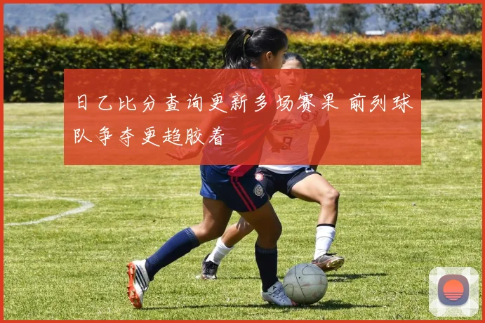 日乙比分查询更新多场赛果 前列球队争夺更趋胶着