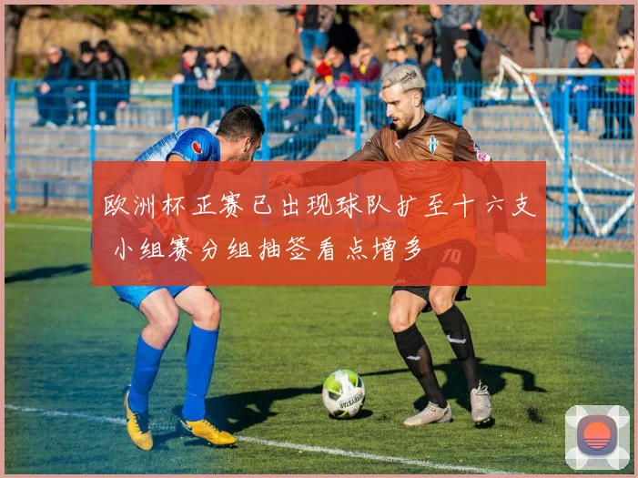 欧洲杯正赛已出现球队扩至十六支 小组赛分组抽签看点增多