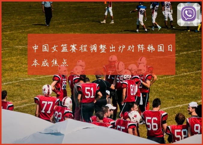中国女篮赛程调整出炉对阵韩国日本成焦点