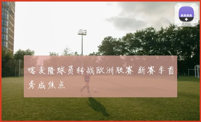 喀麦隆球员转战欧洲联赛 新赛季首秀成焦点