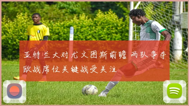 亚特兰大对尤文图斯前瞻 两队争夺欧战席位关键战受关注