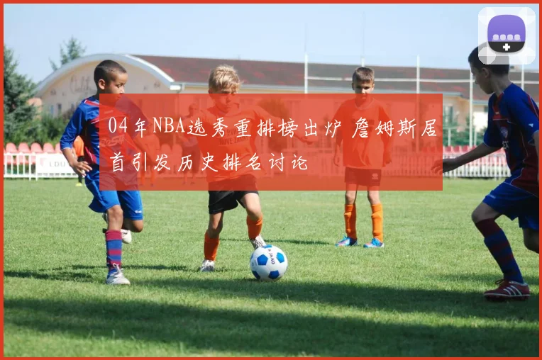 04年NBA选秀重排榜出炉 詹姆斯居首引发历史排名讨论