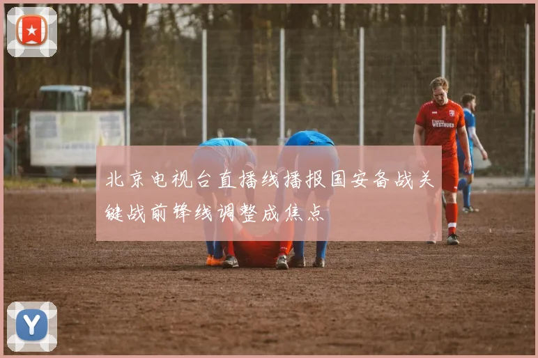 北京电视台直播线播报国安备战关键战前锋线调整成焦点