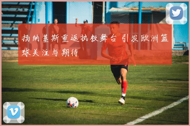 扬纳基斯重返执教舞台 引发欧洲篮球关注与期待