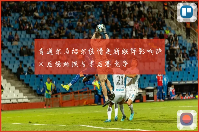 肯道尔马绍尔伤情更新缺阵影响热火后场轮换与季后赛竞争