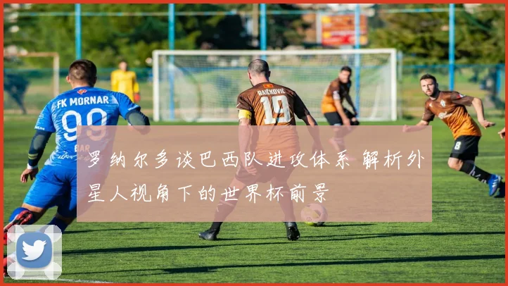 罗纳尔多谈巴西队进攻体系 解析外星人视角下的世界杯前景