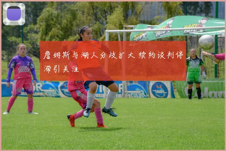 詹姆斯与湖人分歧扩大 续约谈判停滞引关注
