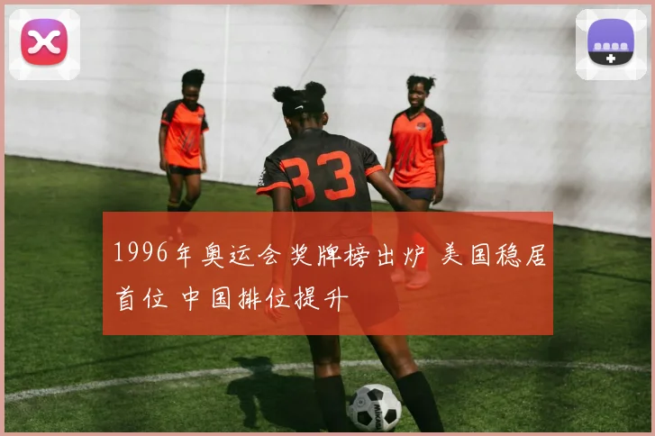 1996年奥运会奖牌榜出炉 美国稳居首位 中国排位提升