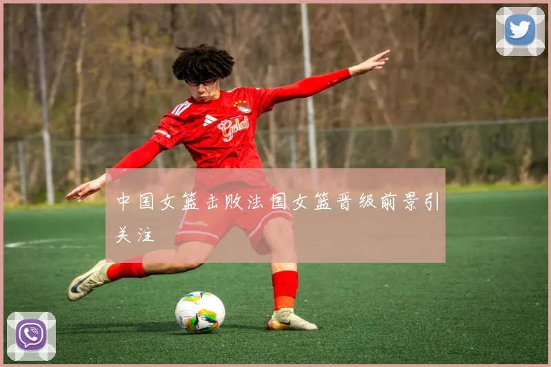 中国女篮击败法国女篮晋级前景引关注