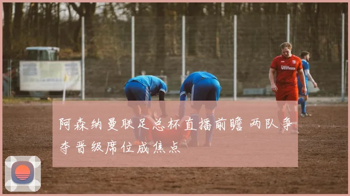 阿森纳曼联足总杯直播前瞻 两队争夺晋级席位成焦点