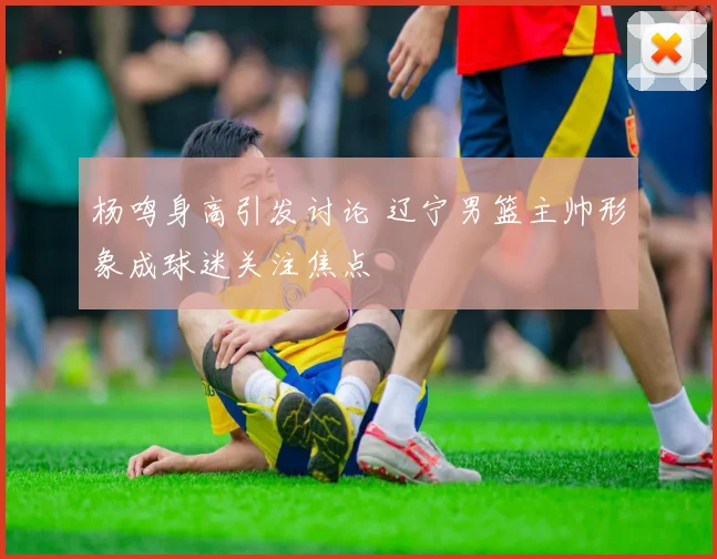 杨鸣身高引发讨论 辽宁男篮主帅形象成球迷关注焦点
