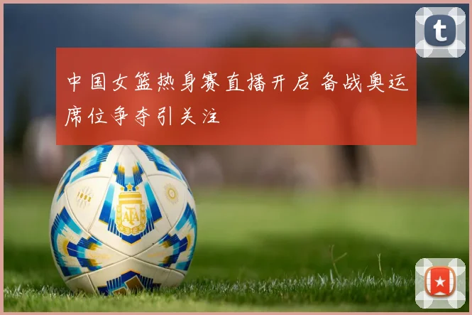 中国女篮热身赛直播开启 备战奥运席位争夺引关注
