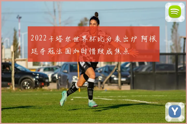 2022卡塔尔世界杯比分表出炉 阿根廷夺冠法国加时惜败成焦点
