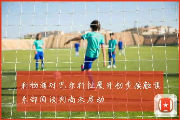 利物浦对巴尔科拉展开初步接触俱乐部间谈判尚未启动
