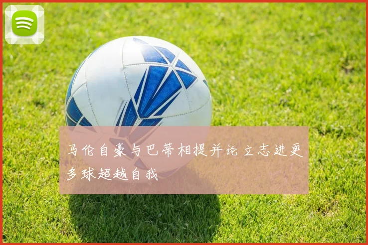 马伦自豪与巴蒂相提并论立志进更多球超越自我