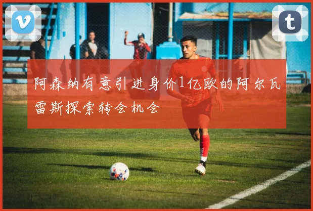 阿森纳有意引进身价1亿欧的阿尔瓦雷斯探索转会机会