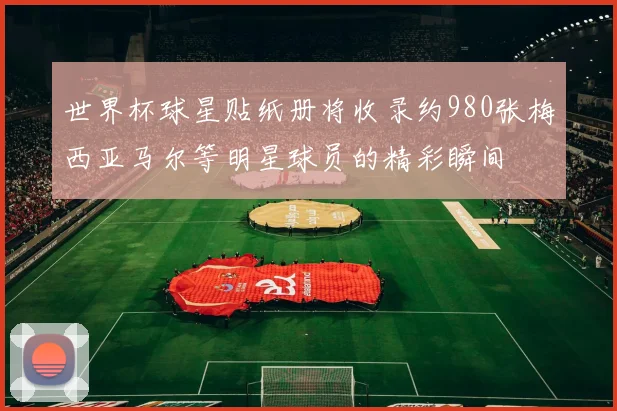 世界杯球星贴纸册将收录约980张梅西亚马尔等明星球员的精彩瞬间