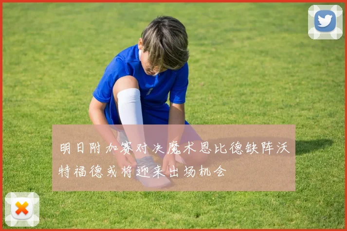 明日附加赛对决魔术恩比德缺阵沃特福德或将迎来出场机会