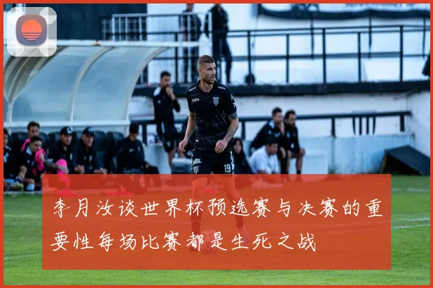 李月汝谈世界杯预选赛与决赛的重要性每场比赛都是生死之战