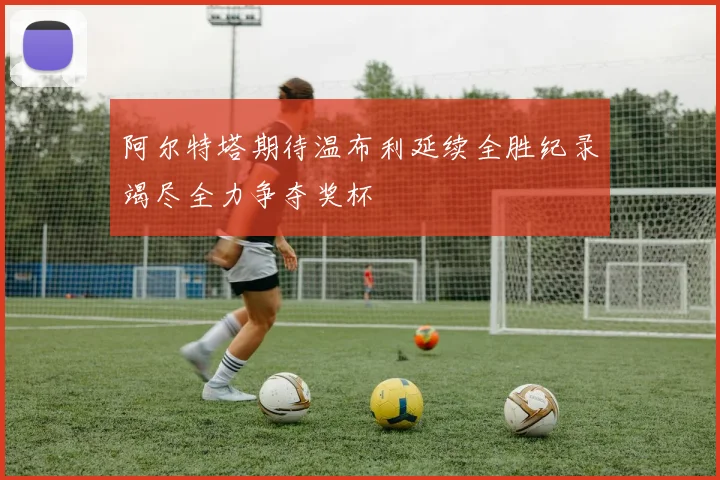 阿尔特塔期待温布利延续全胜纪录竭尽全力争夺奖杯