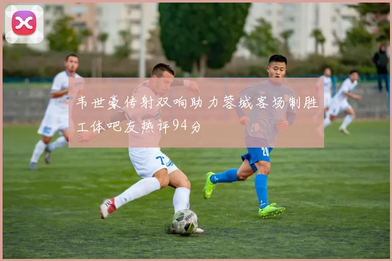 韦世豪传射双响助力蓉城客场制胜工体吧友热评94分