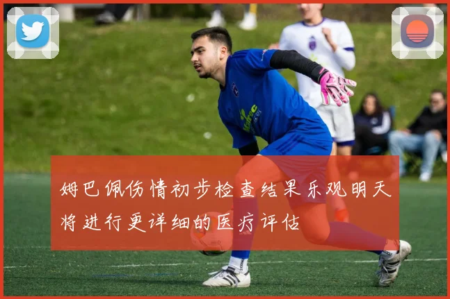 姆巴佩伤情初步检查结果乐观明天将进行更详细的医疗评估