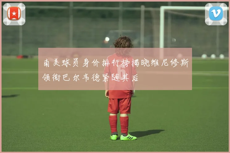 南美球员身价排行榜揭晓维尼修斯领衔巴尔韦德紧随其后