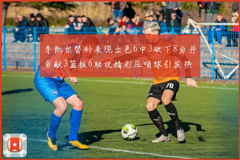 李凯尔替补表现出色6中3砍下8分并贡献3篮板6助攻精彩压哨球引发热议