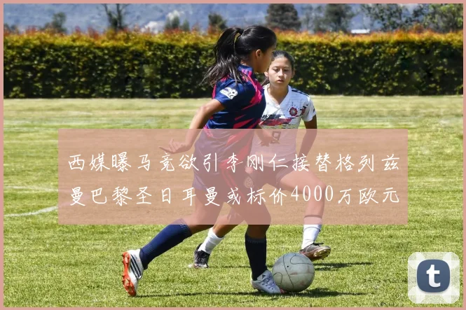 西媒曝马竞欲引李刚仁接替格列兹曼巴黎圣日耳曼或标价4000万欧元