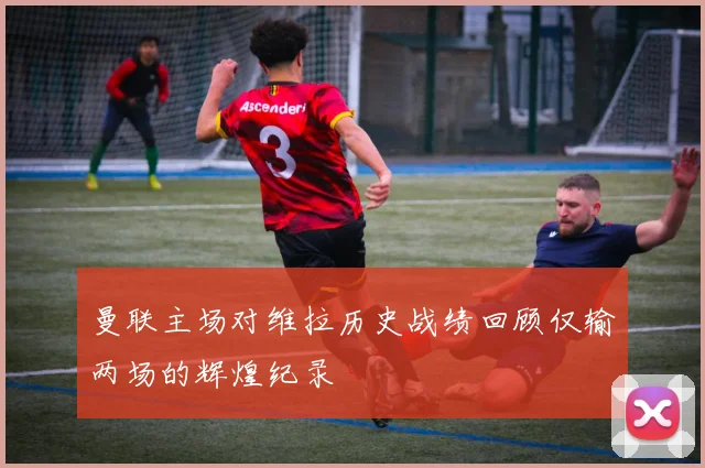 曼联主场对维拉历史战绩回顾仅输两场的辉煌纪录