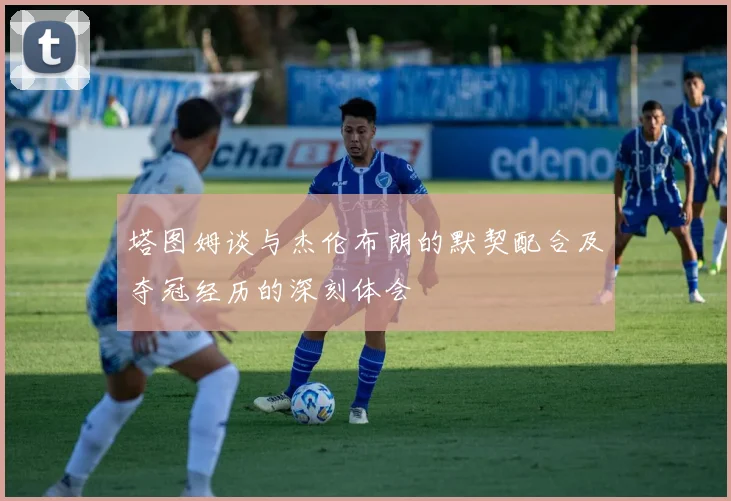 塔图姆谈与杰伦布朗的默契配合及夺冠经历的深刻体会
