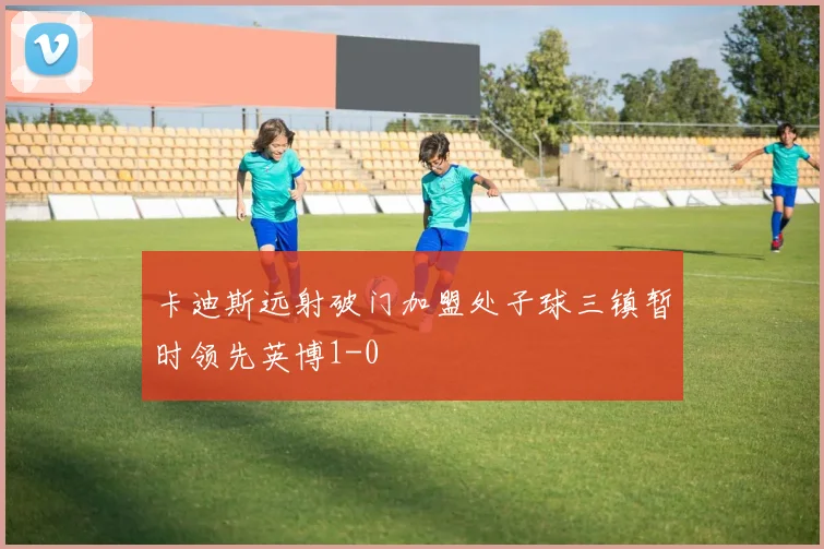 卡迪斯远射破门加盟处子球三镇暂时领先英博1-0