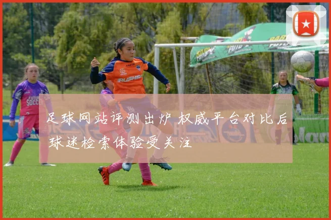 足球网站评测出炉 权威平台对比后 球迷检索体验受关注