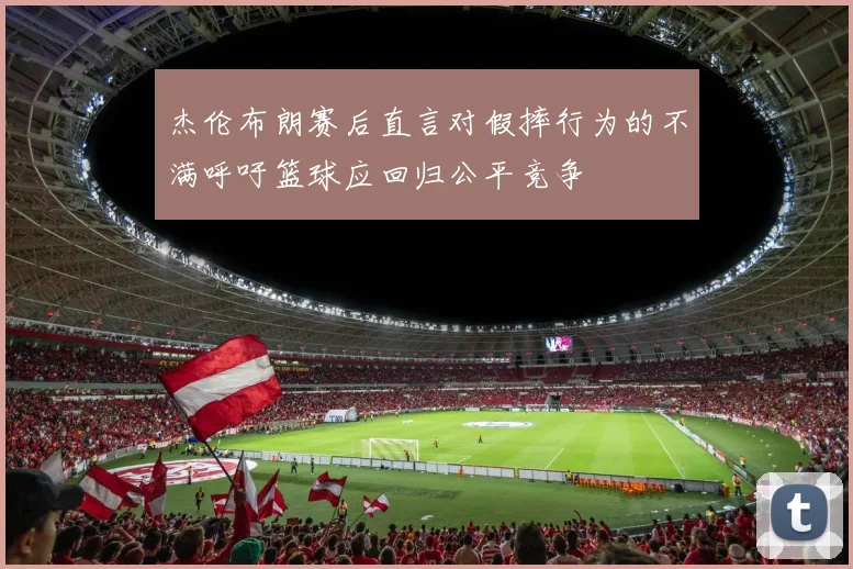 杰伦布朗赛后直言对假摔行为的不满呼吁篮球应回归公平竞争