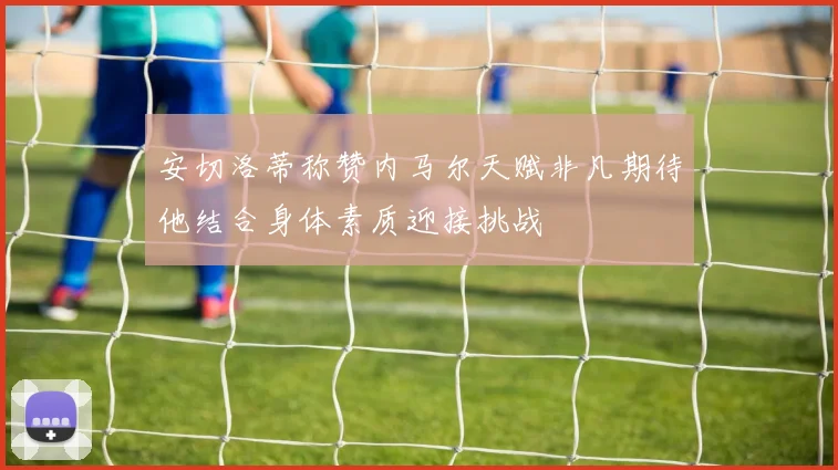 安切洛蒂称赞内马尔天赋非凡期待他结合身体素质迎接挑战