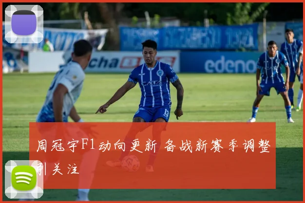 周冠宇F1动向更新 备战新赛季调整引关注