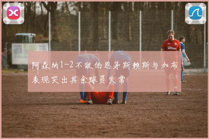 阿森纳1-2不敌伯恩茅斯赖斯与加布表现突出其余球员失常