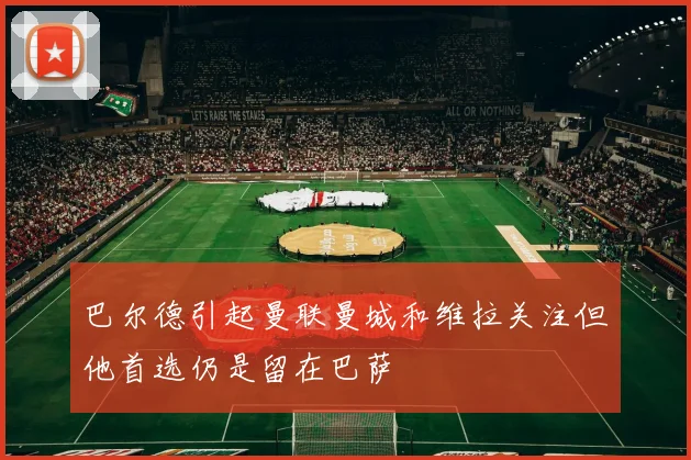 巴尔德引起曼联曼城和维拉关注但他首选仍是留在巴萨
