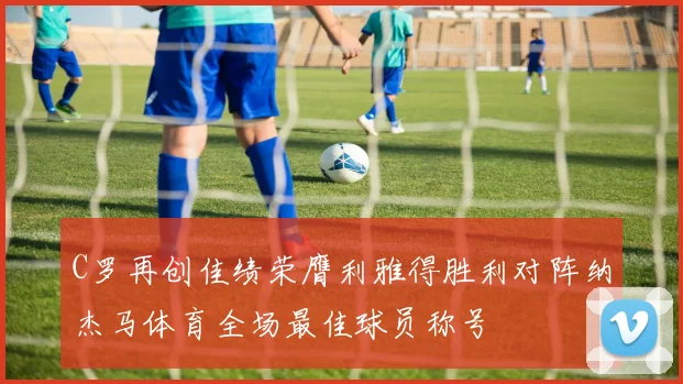 C罗再创佳绩荣膺利雅得胜利对阵纳杰马体育全场最佳球员称号