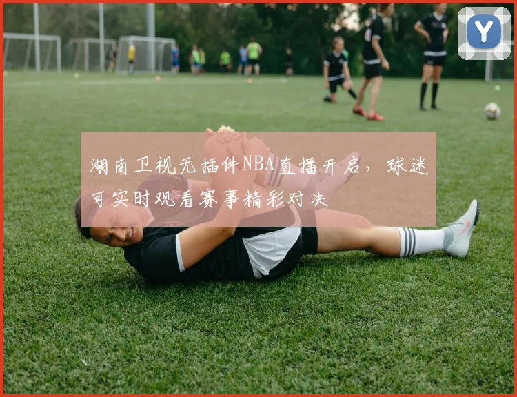 湖南卫视无插件NBA直播开启，球迷可实时观看赛事精彩对决
