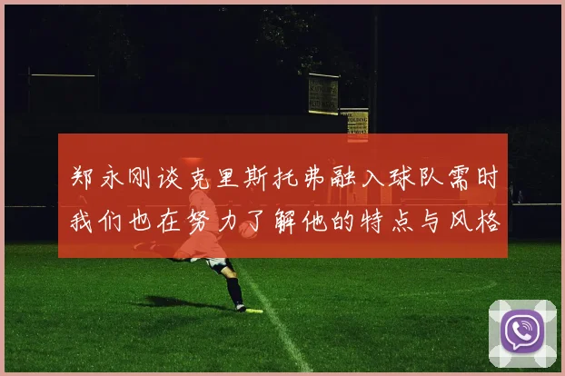 郑永刚谈克里斯托弗融入球队需时我们也在努力了解他的特点与风格